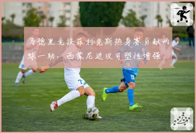 马德里竞技菲利克斯热身赛贡献两球一助，西蒙尼进攻可塑性增强