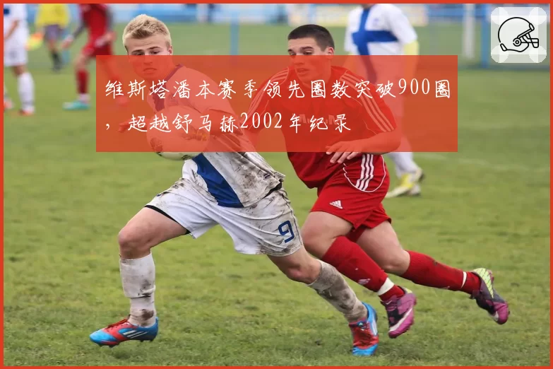 维斯塔潘本赛季领先圈数突破900圈,超越舒马赫2002年纪录