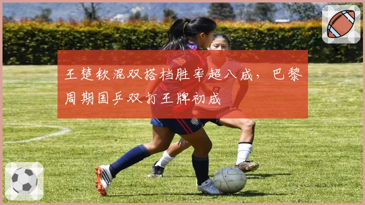 王楚钦混双搭档胜率超八成，巴黎周期国乒双打王牌初成