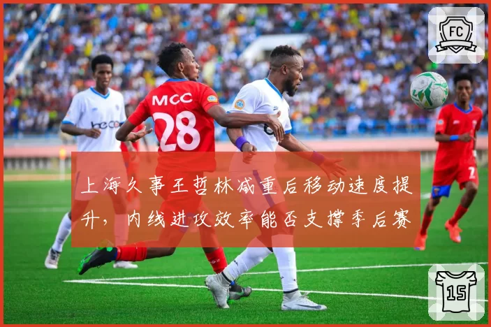 上海久事王哲林减重后移动速度提升,内线进攻效率能否支撑季后赛野心?