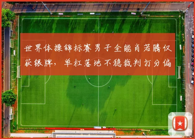 世界体操锦标赛男子全能肖若腾仅获银牌,单杠落地不稳裁判打分偏低遭质疑