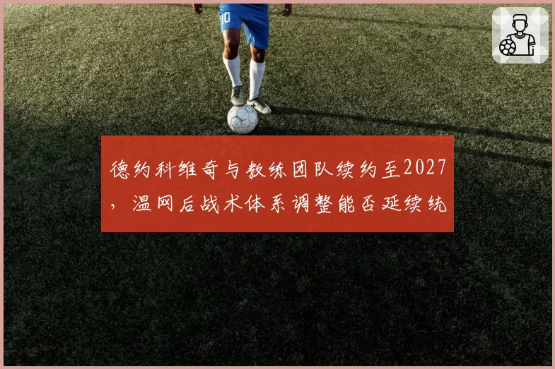 德约科维奇与教练团队续约至2027,温网后战术体系调整能否延续统治力?