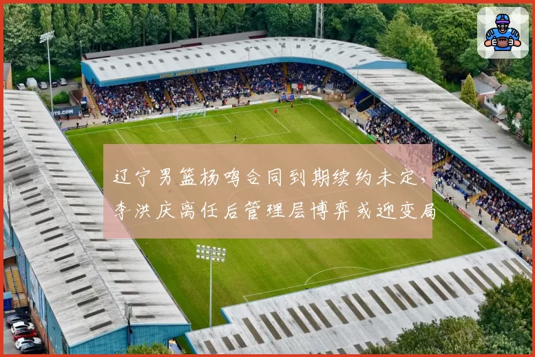 辽宁男篮杨鸣合同到期续约未定,李洪庆离任后管理层博弈或迎变局
