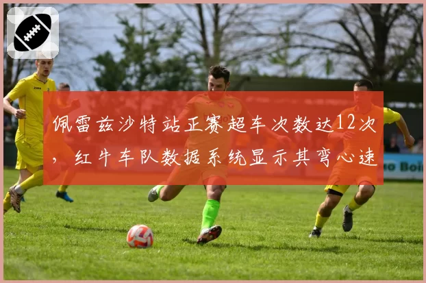 佩雷兹沙特站正赛超车次数达12次，红牛车队数据系统显示其弯心速度提升