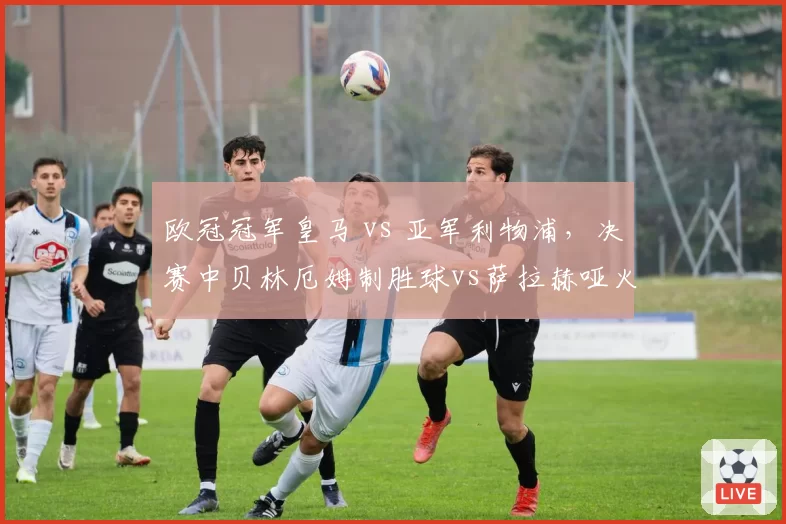 欧冠冠军皇马 vs 亚军利物浦,决赛中贝林厄姆制胜球vs萨拉赫哑火