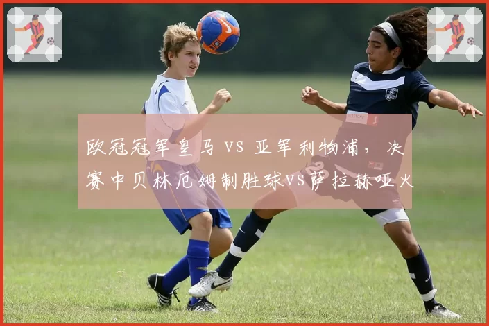 欧冠冠军皇马 vs 亚军利物浦，决赛中贝林厄姆制胜球vs萨拉赫哑火