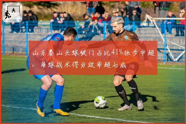 山东泰山头球破门占比41%独步中超，角球战术得分效率超七成