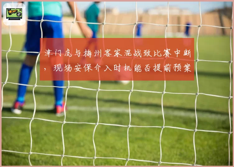 津门虎与梅州客家混战致比赛中断,现场安保介入时机能否提前预案?