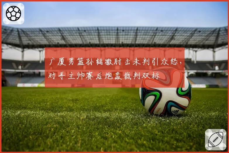 广厦男篮孙铭徽肘击未判引众怒，对手主帅赛后炮轰裁判双标