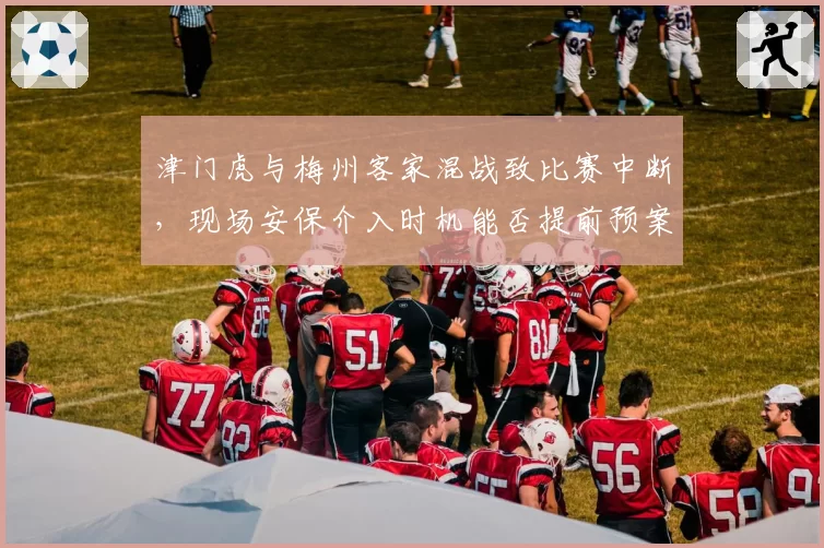 津门虎与梅州客家混战致比赛中断,现场安保介入时机能否提前预案?