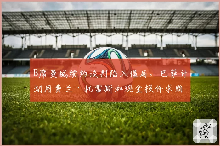 B席曼城续约谈判陷入僵局,巴萨计划用费兰·托雷斯加现金报价求购