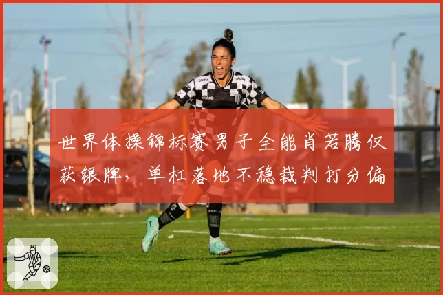 世界体操锦标赛男子全能肖若腾仅获银牌，单杠落地不稳裁判打分偏低遭质疑