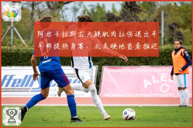 阿尔卡拉斯右大腿肌肉拉伤退出辛辛那提热身赛,北美硬地首秀推迟至辛辛那提