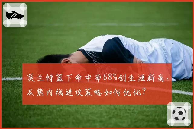 莫兰特篮下命中率68%创生涯新高,灰熊内线进攻策略如何优化?