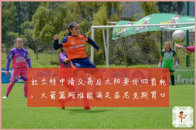 杜兰特申请交易后太阳要价四首轮，火箭篮网谁能满足菲尼克斯胃口？