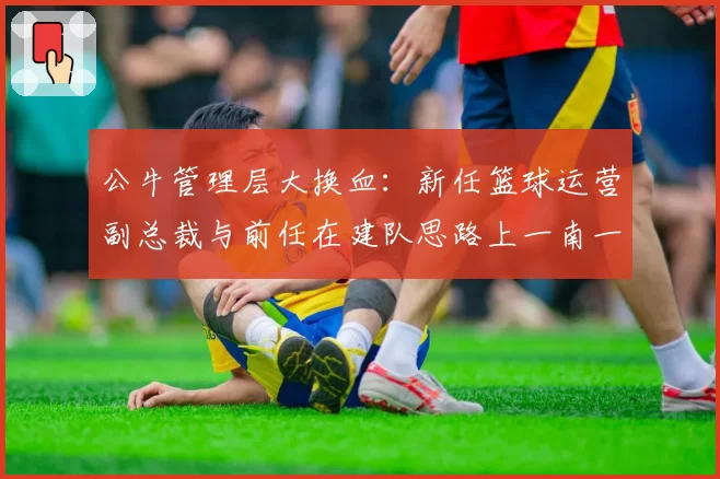 公牛管理层大换血:新任篮球运营副总裁与前任在建队思路上一南一北