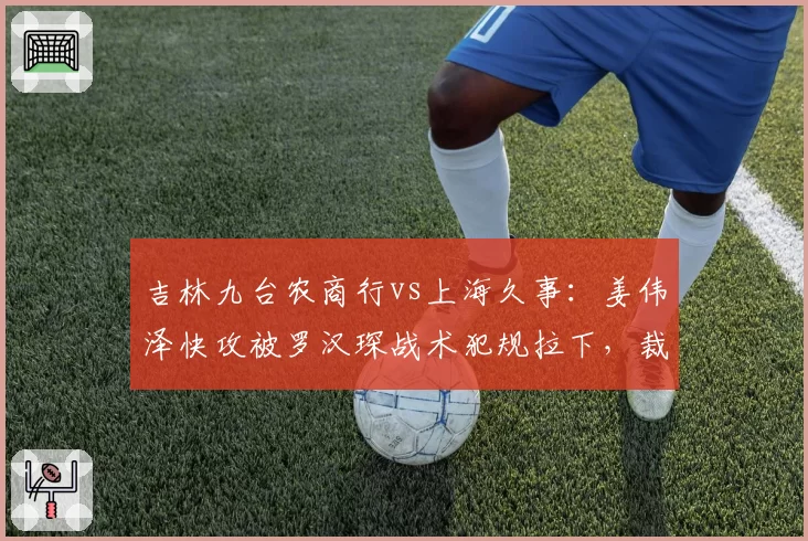 吉林九台农商行vs上海久事:姜伟泽快攻被罗汉琛战术犯规拉下,裁判未吹违体致琼斯怒吼
