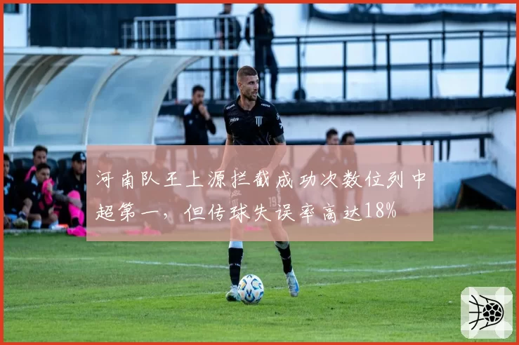 河南队王上源拦截成功次数位列中超第一,但传球失误率高达18%