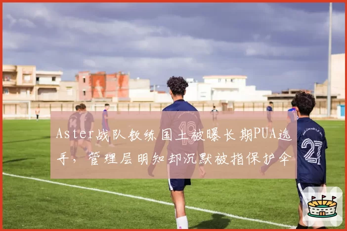 Aster战队教练国土被曝长期PUA选手,管理层明知却沉默被指保护伞