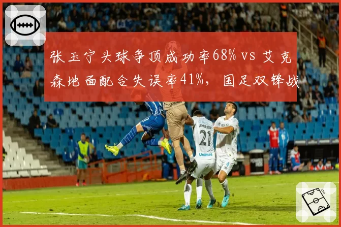 张玉宁头球争顶成功率68% vs 艾克森地面配合失误率41%,国足双锋战术互补性数据揭秘