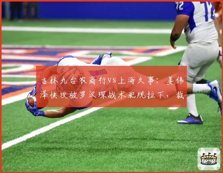 吉林九台农商行vs上海久事:姜伟泽快攻被罗汉琛战术犯规拉下,裁判未吹违体致琼斯怒吼