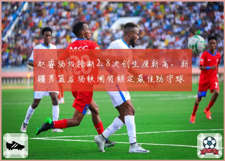 赵睿场均抢断2.8次创生涯新高,新疆男篮后场铁闸将锁定最佳防守球员