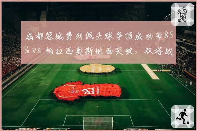 成都蓉城费利佩头球争顶成功率85% vs 帕拉西奥斯地面突破,双塔战术优劣分析