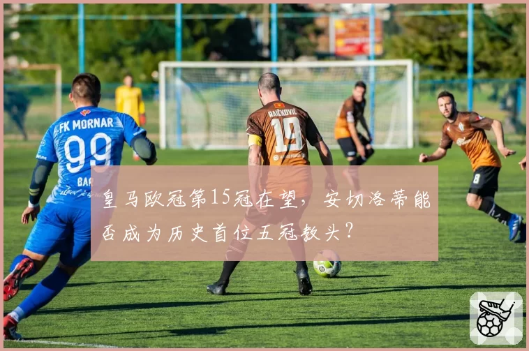 皇马欧冠第15冠在望，安切洛蒂能否成为历史首位五冠教头？