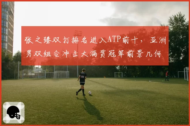 张之臻双打排名进入ATP前十，亚洲男双组合冲击大满贯冠军前景几何？