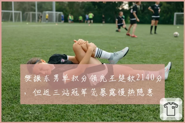 樊振东男单积分领先王楚钦2140分，但近三站冠军荒暴露慢热隐患
