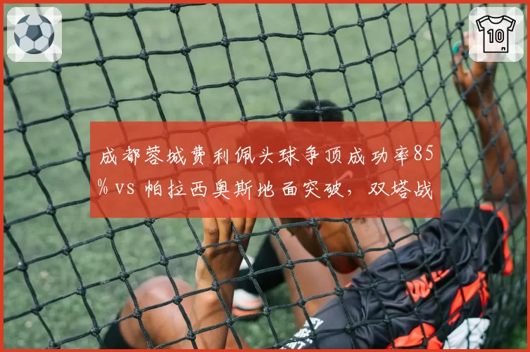 成都蓉城费利佩头球争顶成功率85% vs 帕拉西奥斯地面突破，双塔战术优劣分析