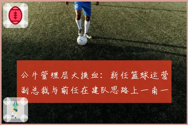 公牛管理层大换血:新任篮球运营副总裁与前任在建队思路上一南一北