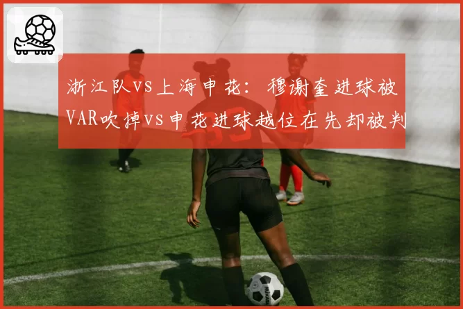 浙江队vs上海申花：穆谢奎进球被VAR吹掉vs申花进球越位在先却被判有效，双重标准