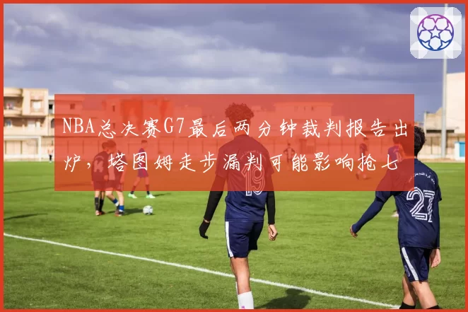 NBA总决赛G7最后两分钟裁判报告出炉,塔图姆走步漏判可能影响抢七双方心态