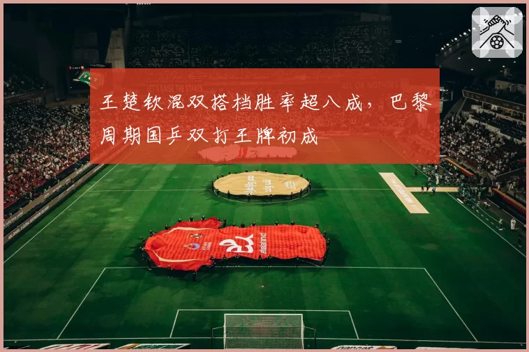 王楚钦混双搭档胜率超八成，巴黎周期国乒双打王牌初成