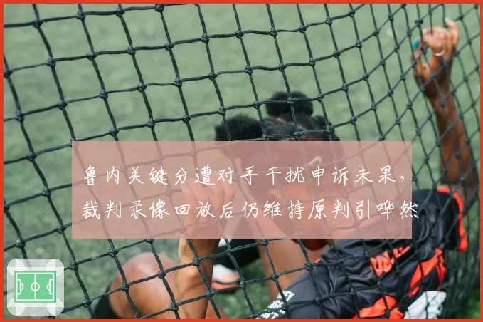 鲁内关键分遭对手干扰申诉未果,裁判录像回放后仍维持原判引哗然