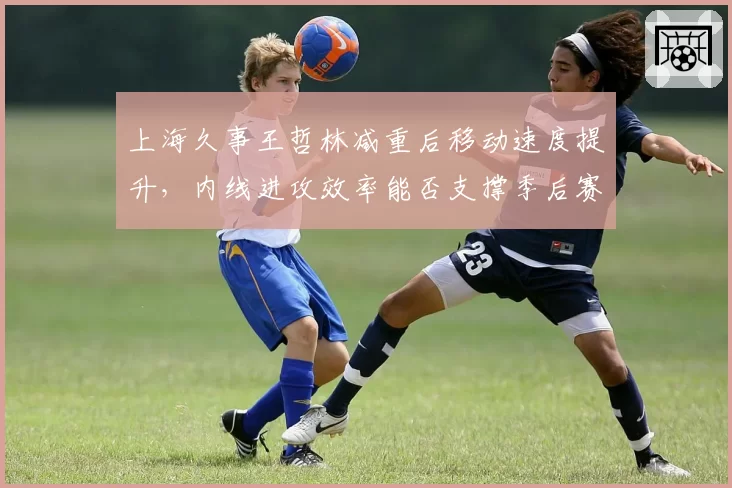 上海久事王哲林减重后移动速度提升，内线进攻效率能否支撑季后赛野心？