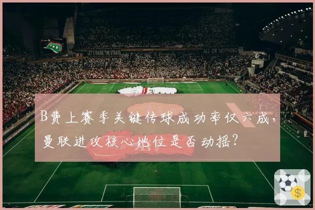 B费上赛季关键传球成功率仅六成，曼联进攻核心地位是否动摇？