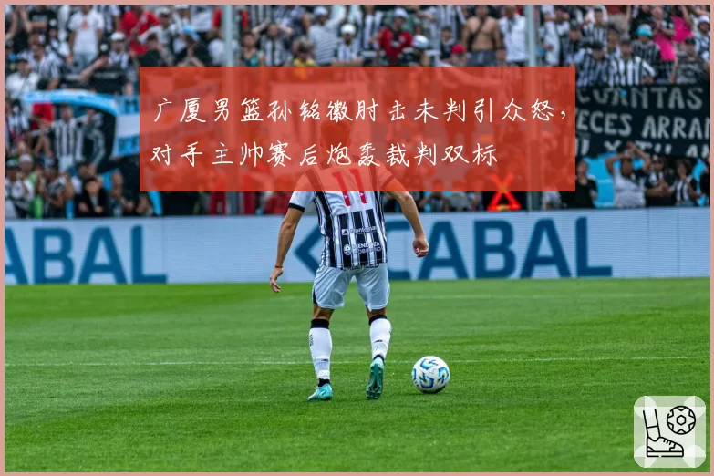 广厦男篮孙铭徽肘击未判引众怒，对手主帅赛后炮轰裁判双标