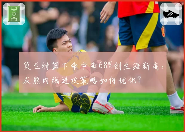 莫兰特篮下命中率68%创生涯新高，灰熊内线进攻策略如何优化？