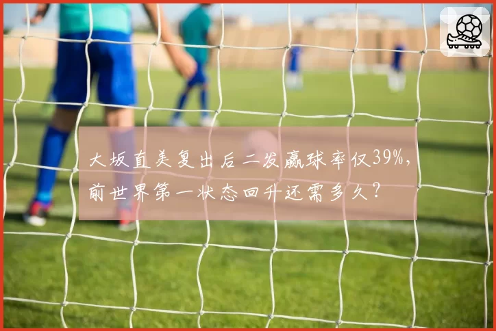 大坂直美复出后二发赢球率仅39%,前世界第一状态回升还需多久?