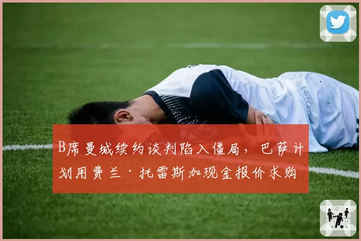 B席曼城续约谈判陷入僵局,巴萨计划用费兰·托雷斯加现金报价求购