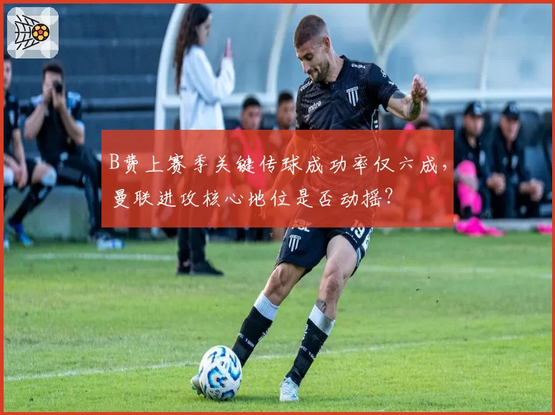 B费上赛季关键传球成功率仅六成,曼联进攻核心地位是否动摇?
