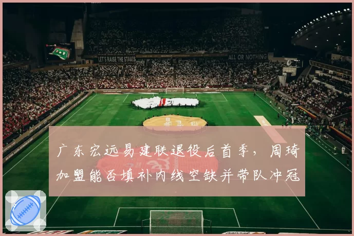 广东宏远易建联退役后首季,周琦加盟能否填补内线空缺并带队冲冠?