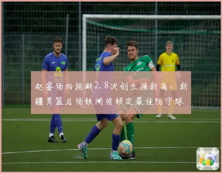 赵睿场均抢断2.8次创生涯新高，新疆男篮后场铁闸将锁定最佳防守球员