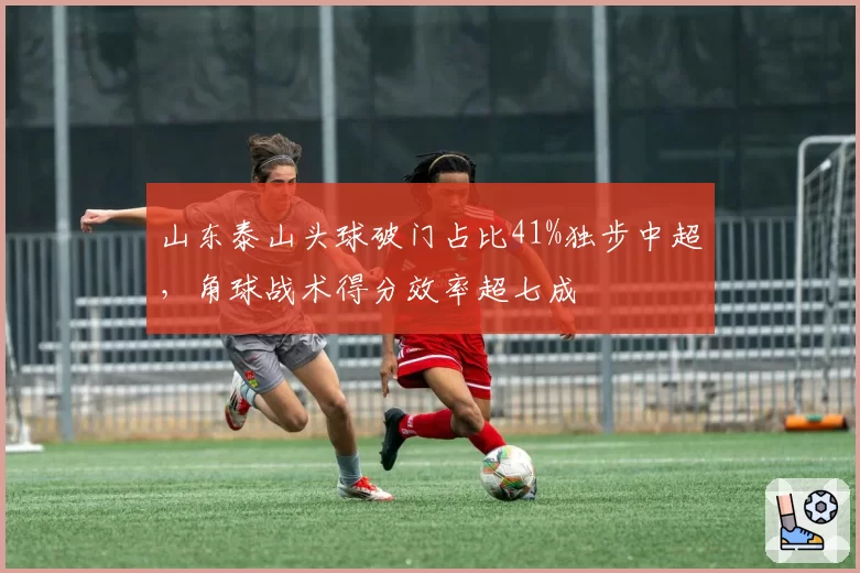山东泰山头球破门占比41%独步中超,角球战术得分效率超七成